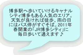 博多駅へ歩いていけるキャナル シティ博多もある人気のエリア。 天気が良ければ徒歩、雨の日 にはバス停がすぐそば。2011年 春開業の「JR博多シティ」に 毎日歩いて通えます♪